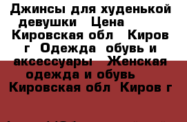 Джинсы для худенькой девушки › Цена ­ 350 - Кировская обл., Киров г. Одежда, обувь и аксессуары » Женская одежда и обувь   . Кировская обл.,Киров г.